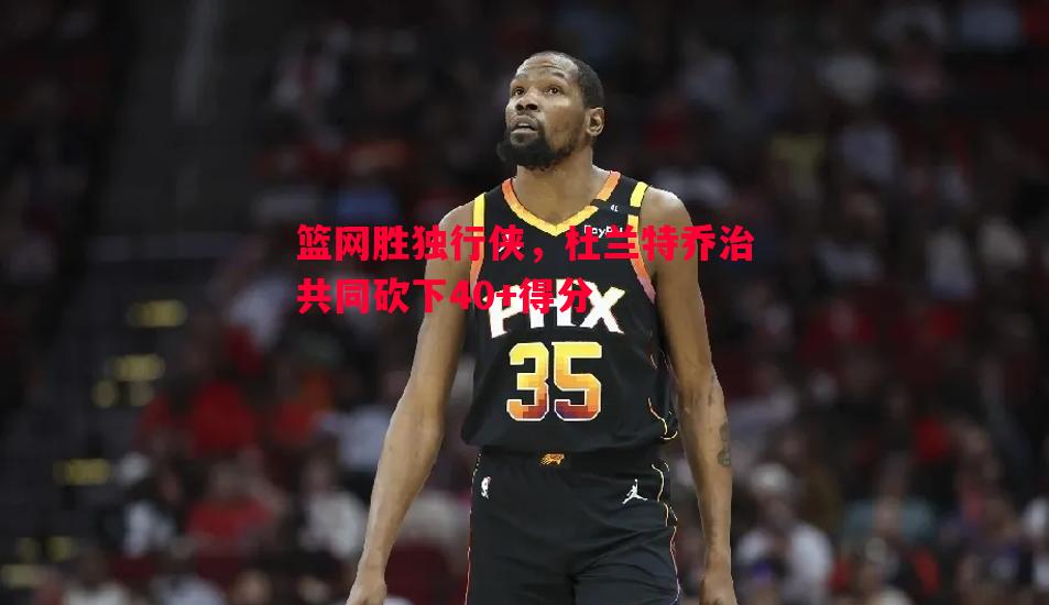 悟空体育官方网站-篮网胜独行侠，杜兰特乔治共同砍下40+得分