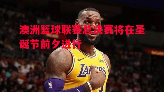 澳洲篮球联赛总决赛将在圣诞节前夕进行 澳洲篮球联赛总决赛将在圣诞节前夕进行