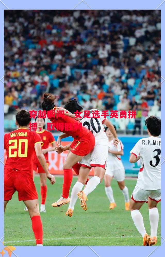 穿越瞬间:女足选手英勇拼搏,取得胜利 穿越瞬间:女足选手英勇拼搏,取得胜利